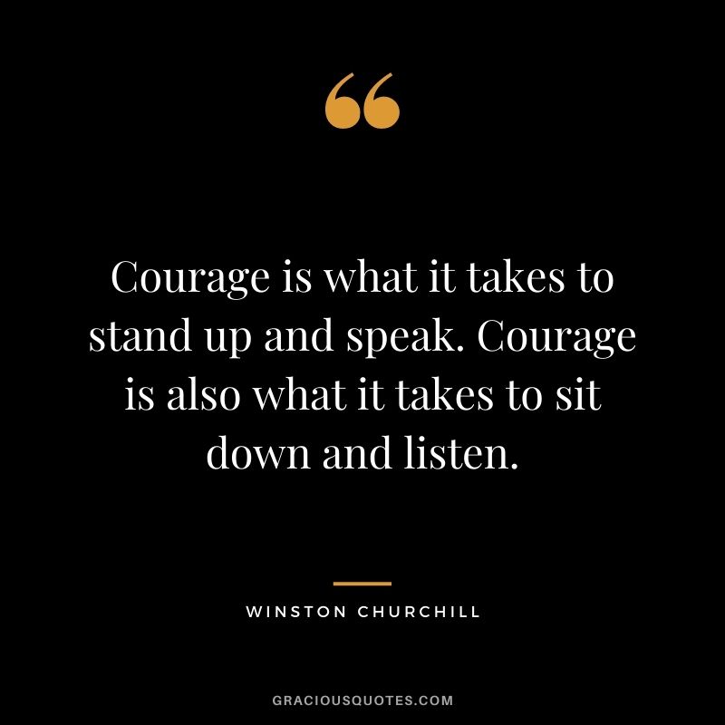 Courage is what it takes to stand up and speak. Courage is also what it takes to sit down and listen. - Winston Churchill