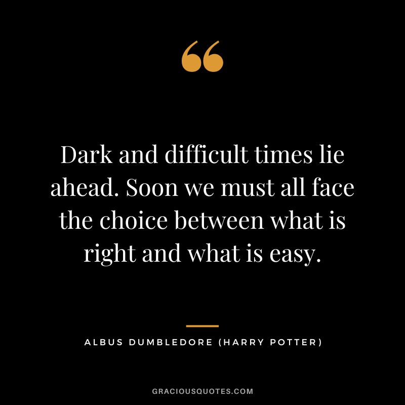 Dark and difficult times lie ahead. Soon we must all face the choice between what is right and what is easy. - Albus Dumbledore