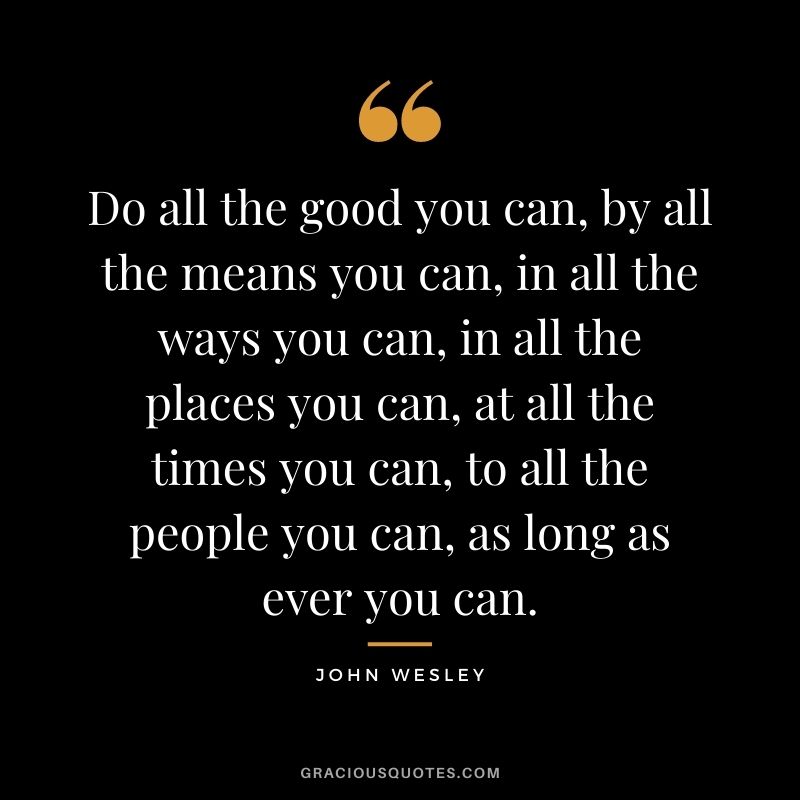 Do all the good you can, by all the means you can, in all the ways you can, in all the places you can, at all the times you can, to all the people you can, as long as ever you can. - John Wesley