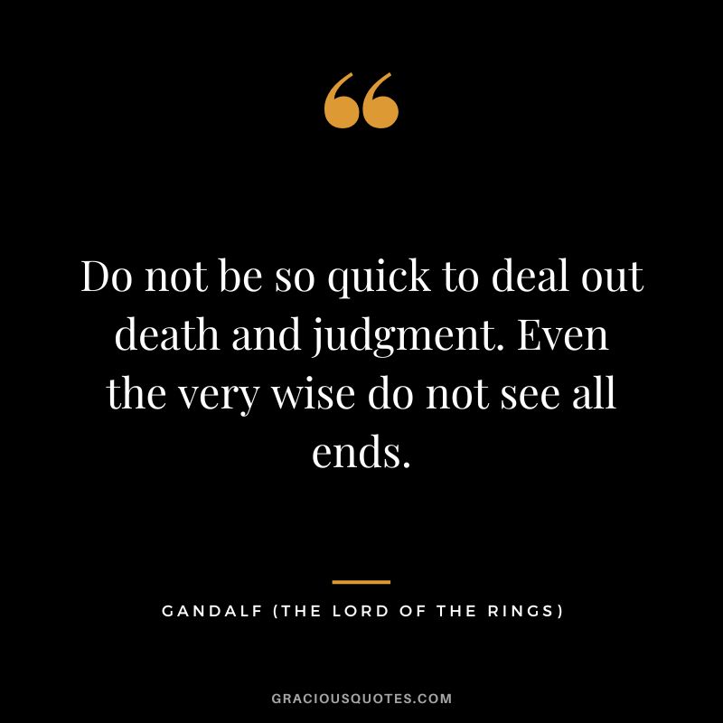 Do not be so quick to deal out death and judgment. Even the very wise do not see all ends. - Gandalf