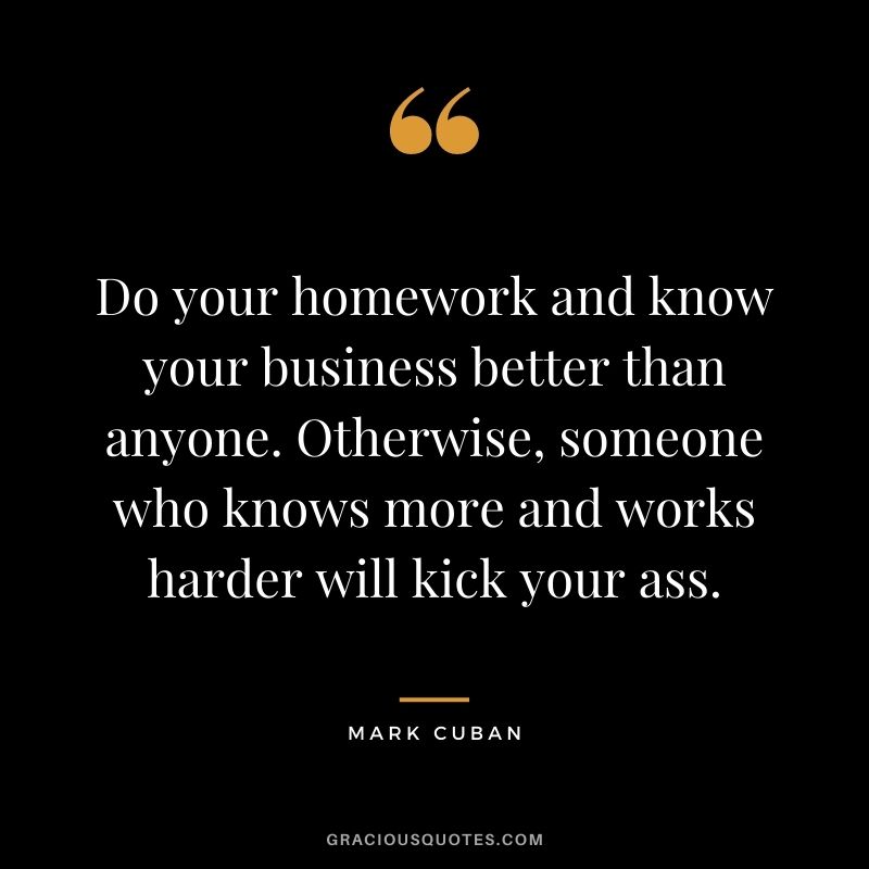 Do your homework and know your business better than anyone. Otherwise, someone who knows more and works harder will kick your ass. - Mark Cuban