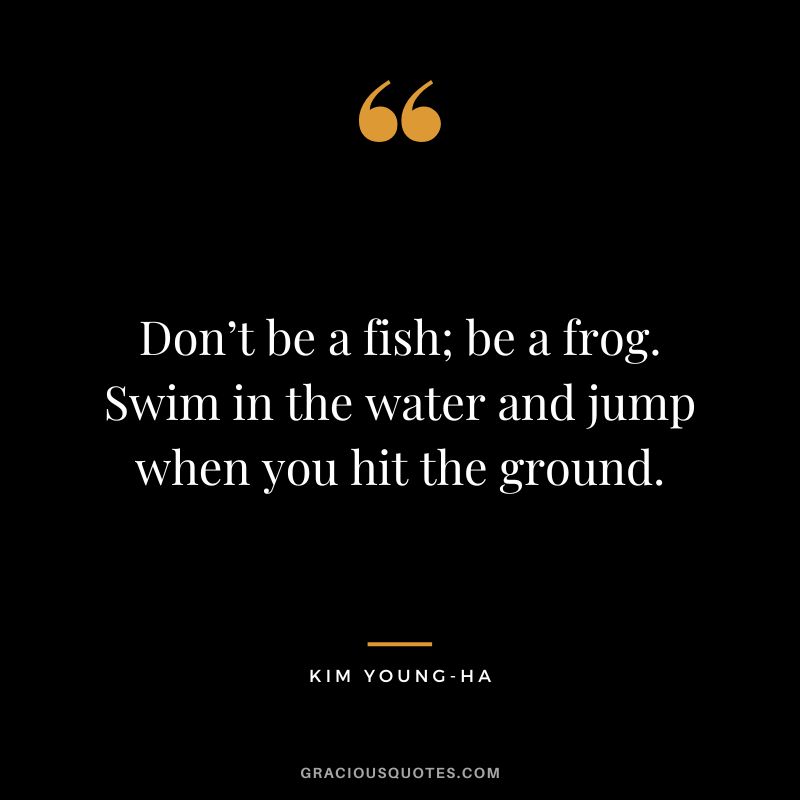 Don’t be a fish; be a frog. Swim in the water and jump when you hit the ground. - Kim Young-ha