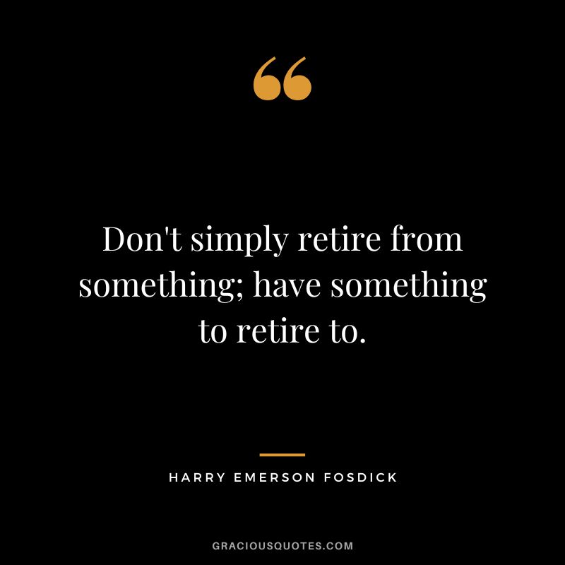 Don't simply retire from something; have something to retire to. - Harry Emerson Fosdick