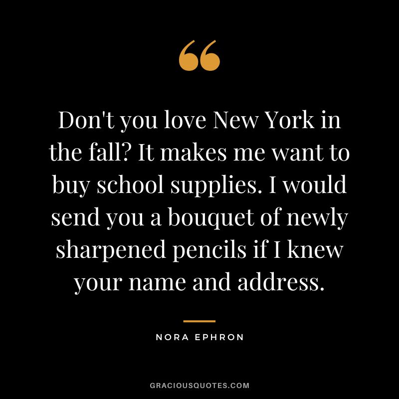 Don't you love New York in the fall It makes me want to buy school supplies. I would send you a bouquet of newly sharpened pencils if I knew your name and address. - Nora Ephron