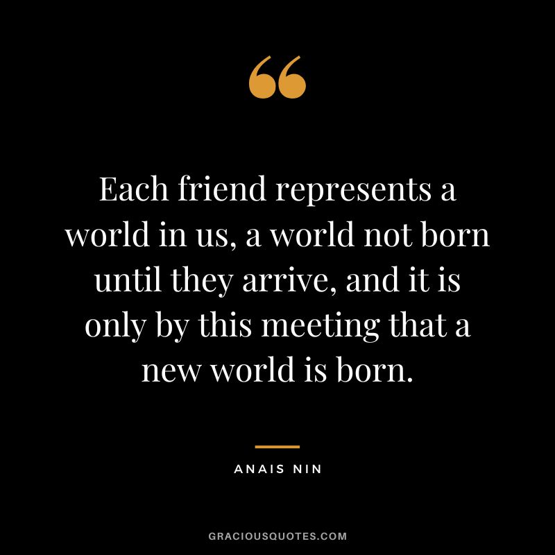 Each friend represents a world in us, a world not born until they arrive, and it is only by this meeting that a new world is born. - Anais Nin