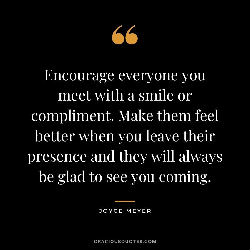 Encourage everyone you meet with a smile or compliment. Make them feel better when you leave their presence and they will always be glad to see you coming. - Joyce Meyer