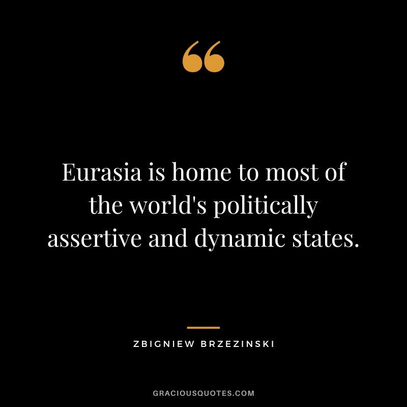 Eurasia is home to most of the world's politically assertive and dynamic states. - Zbigniew Brzezinski