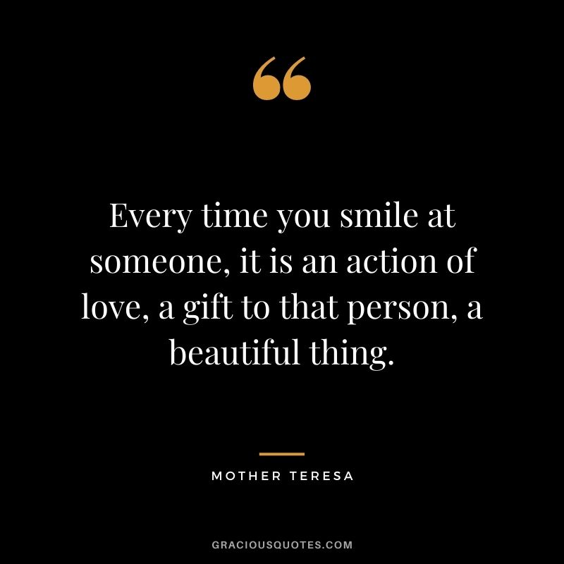 Every time you smile at someone, it is an action of love, a gift to that person, a beautiful thing. - Mother Teresa
