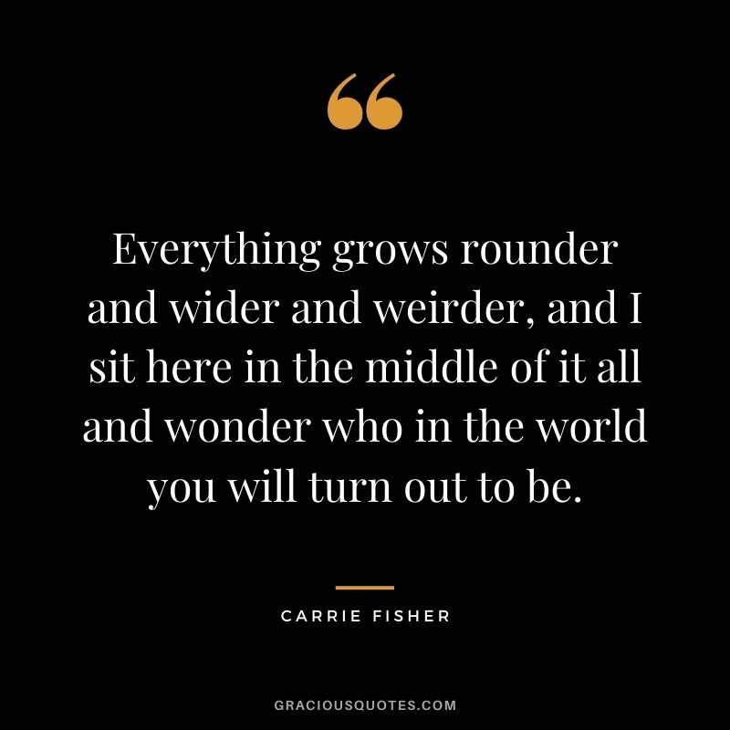 Everything grows rounder and wider and weirder, and I sit here in the middle of it all and wonder who in the world you will turn out to be. - Carrie Fisher