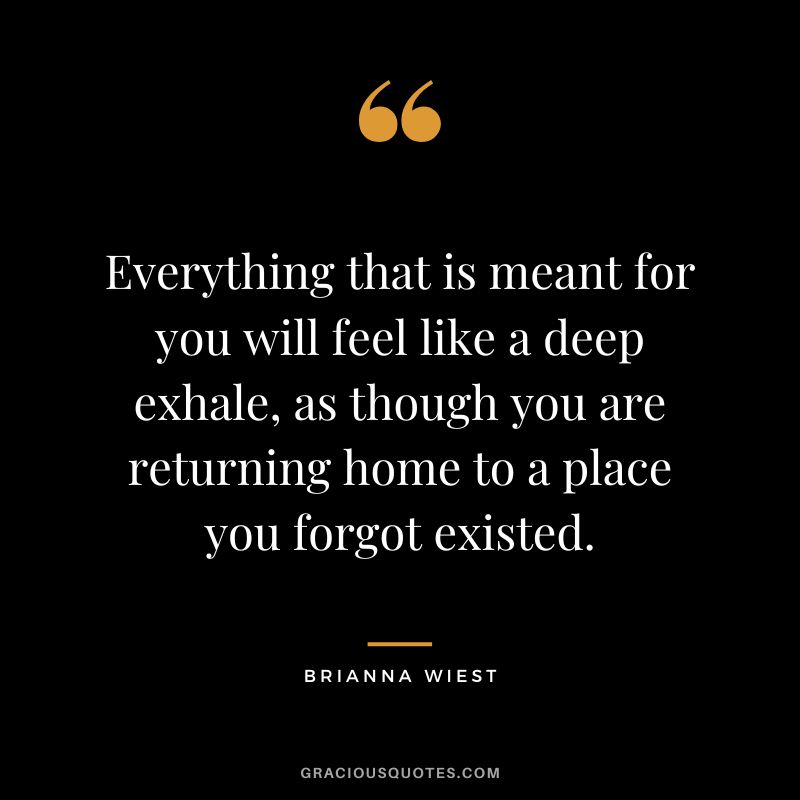 Everything that is meant for you will feel like a deep exhale, as though you are returning home to a place you forgot existed.