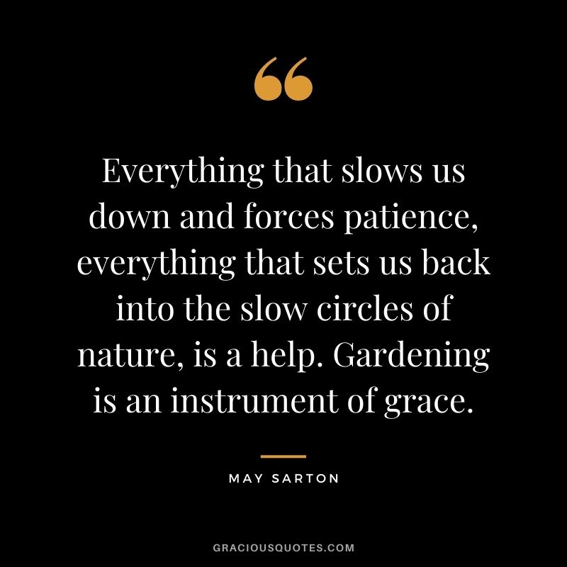 Everything that slows us down and forces patience, everything that sets us back into the slow circles of nature, is a help. Gardening is an instrument of grace. - May Sarton