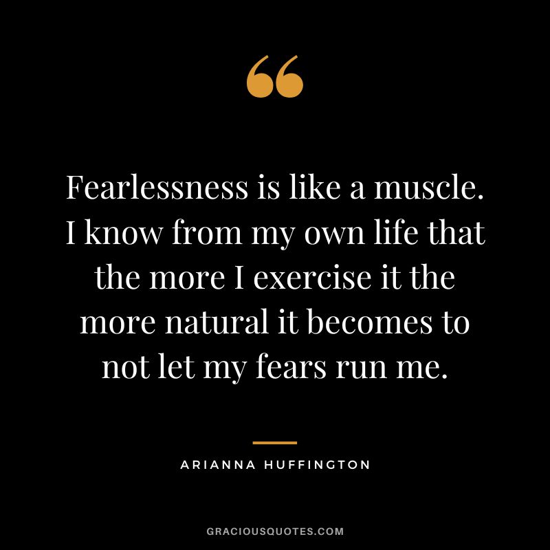 Fearlessness is like a muscle. I know from my own life that the more I exercise it the more natural it becomes to not let my fears run me. - Arianna Huffington