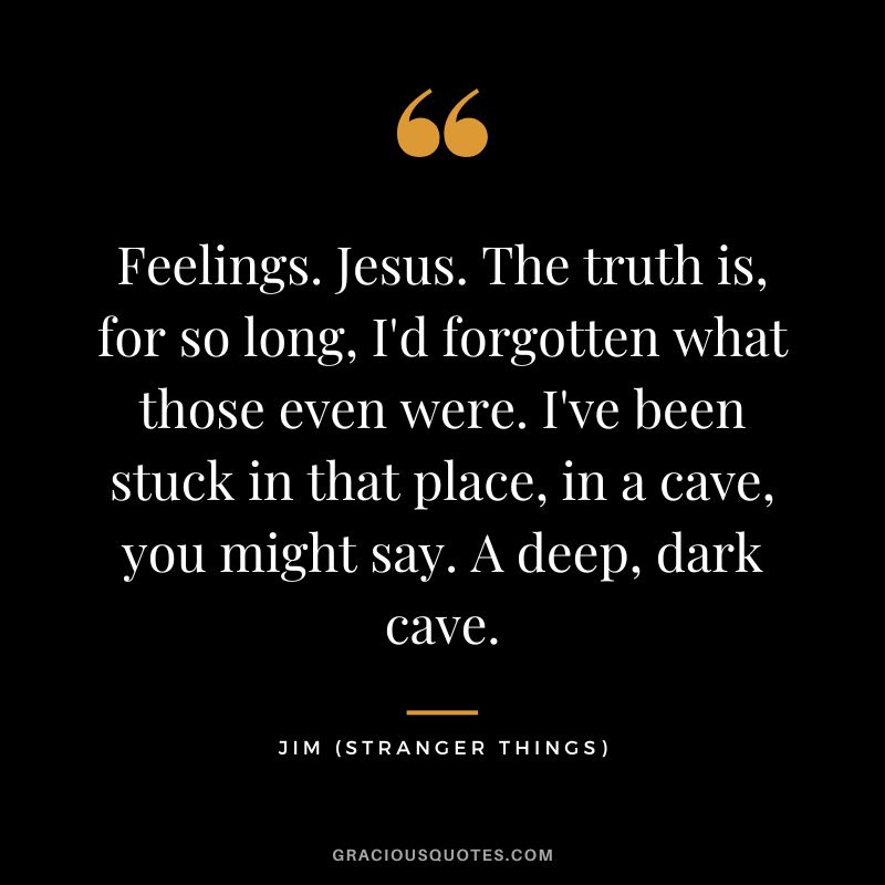 Feelings. Jesus. The truth is, for so long, I'd forgotten what those even were. I've been stuck in that place, in a cave, you might say. A deep, dark cave. - Jim
