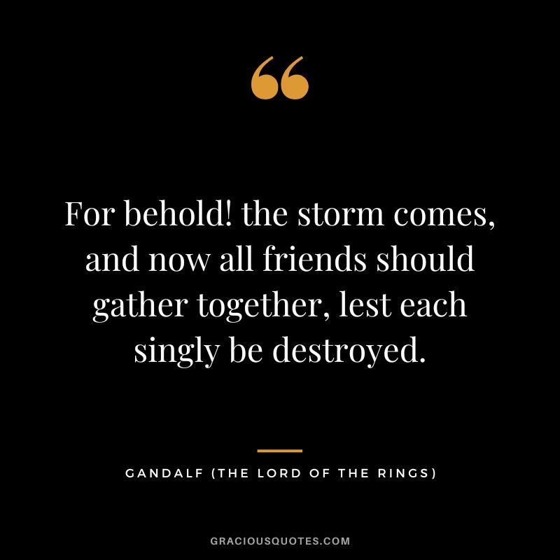 For behold! the storm comes, and now all friends should gather together, lest each singly be destroyed. - Gandalf