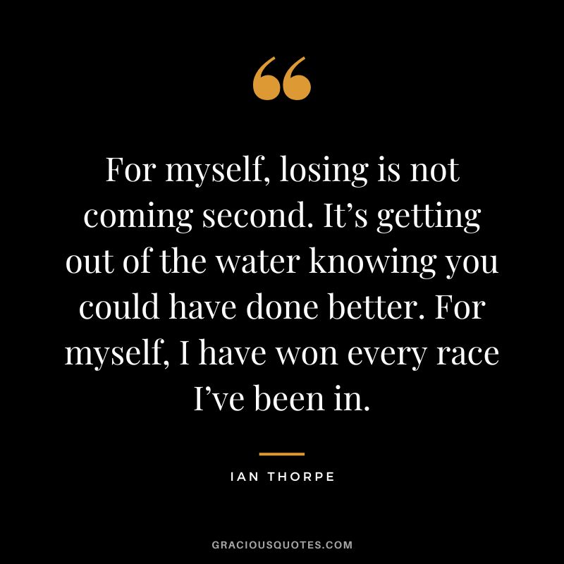 For myself, losing is not coming second. It’s getting out of the water knowing you could have done better. For myself, I have won every race I’ve been in. - Ian Thorpe
