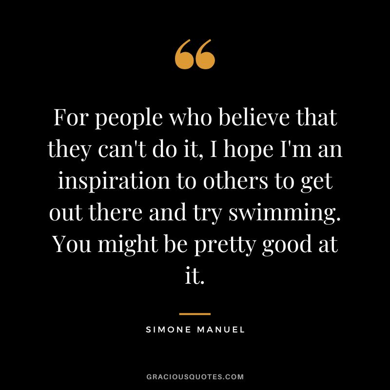 For people who believe that they can't do it, I hope I'm an inspiration to others to get out there and try swimming. You might be pretty good at it. - Simone Manuel