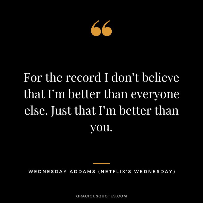 For the record I don’t believe that I’m better than everyone else. Just that I’m better than you. - Wednesday Addams