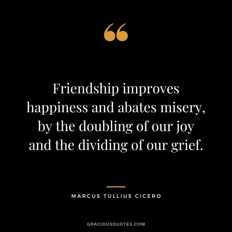 Friendship improves happiness and abates misery, by the doubling of our joy and the dividing of our grief. - Marcus Tullius Cicero