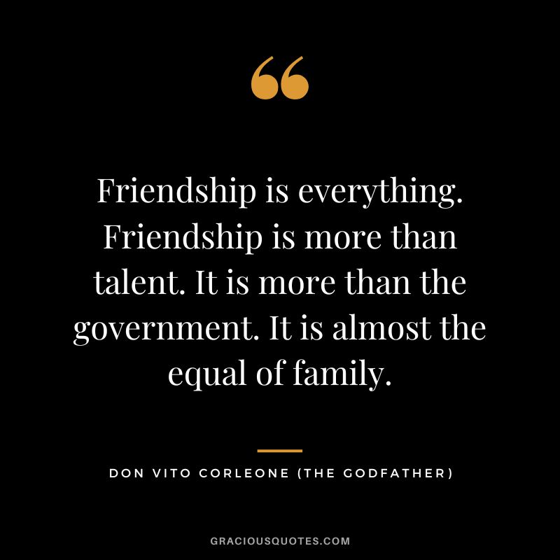 Friendship is everything. Friendship is more than talent. It is more than the government. It is almost the equal of family. - Don Vito Corleone