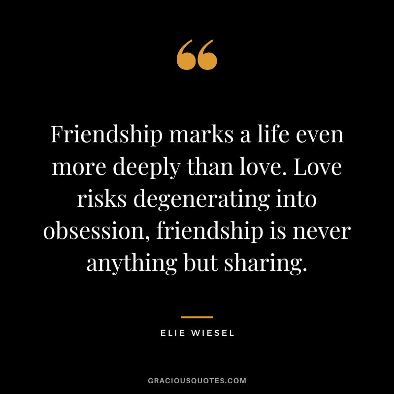 Friendship marks a life even more deeply than love. Love risks degenerating into obsession, friendship is never anything but sharing. - Elie Wiesel