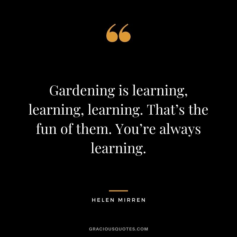 Gardening is learning, learning, learning. That’s the fun of them. You’re always learning. - Helen Mirren