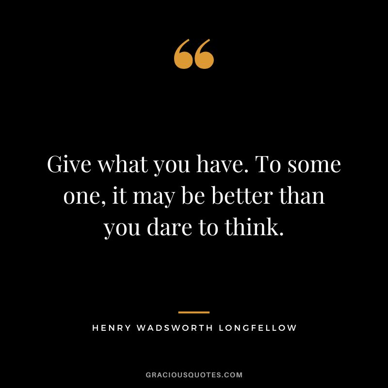 Give what you have. To some one, it may be better than you dare to think. - Henry Wadsworth Longfellow