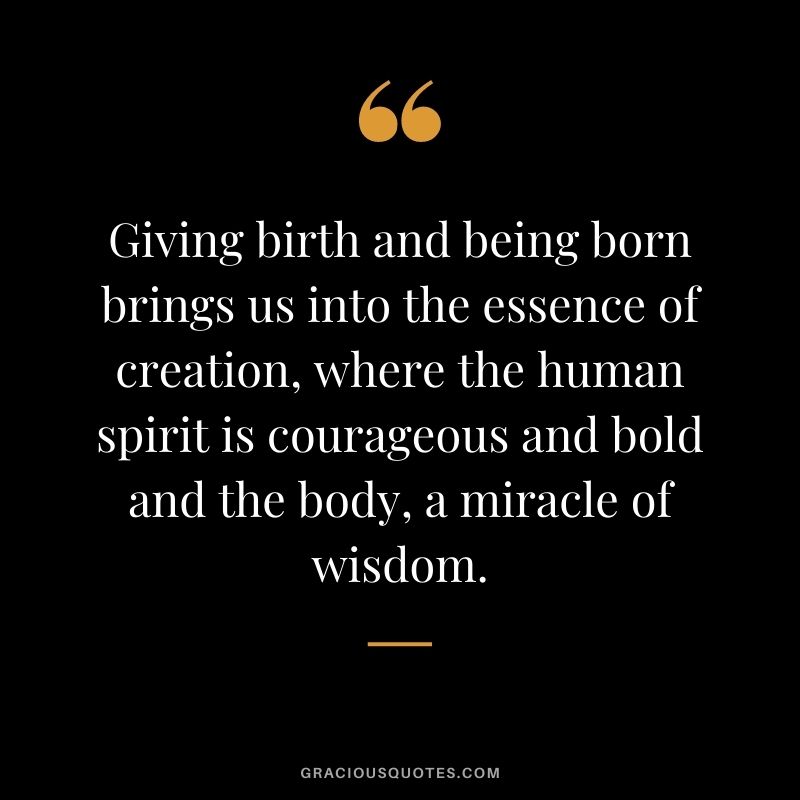Giving birth and being born brings us into the essence of creation, where the human spirit is courageous and bold and the body, a miracle of wisdom.