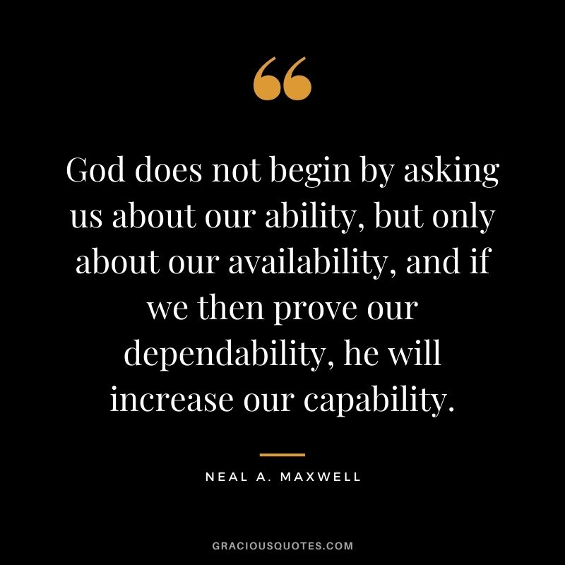 God does not begin by asking us about our ability, but only about our availability, and if we then prove our dependability, he will increase our capability. - Neal A. Maxwell