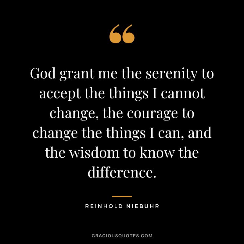God grant me the serenity to accept the things I cannot change, the courage to change the things I can, and the wisdom to know the difference. - Reinhold Niebuhr