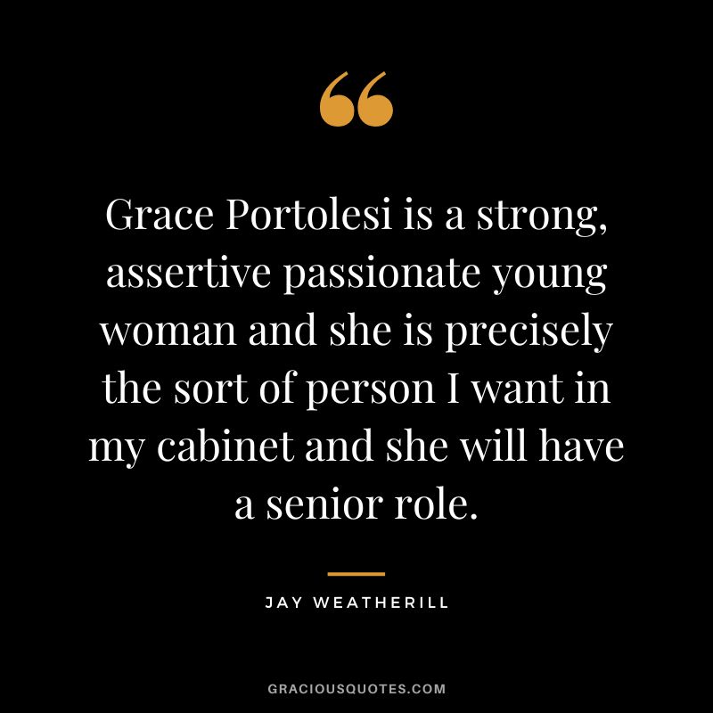 Grace Portolesi is a strong, assertive passionate young woman and she is precisely the sort of person I want in my cabinet and she will have a senior role. - Jay Weatherill