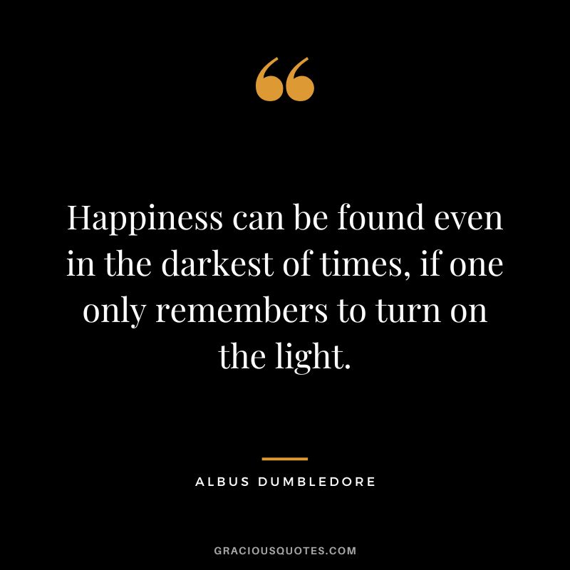Happiness can be found even in the darkest of times, if one only remembers to turn on the light. - Albus Dumbledore