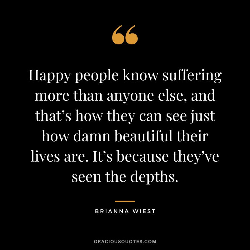 Happy people know suffering more than anyone else, and that’s how they can see just how damn beautiful their lives are. It’s because they’ve seen the depths.