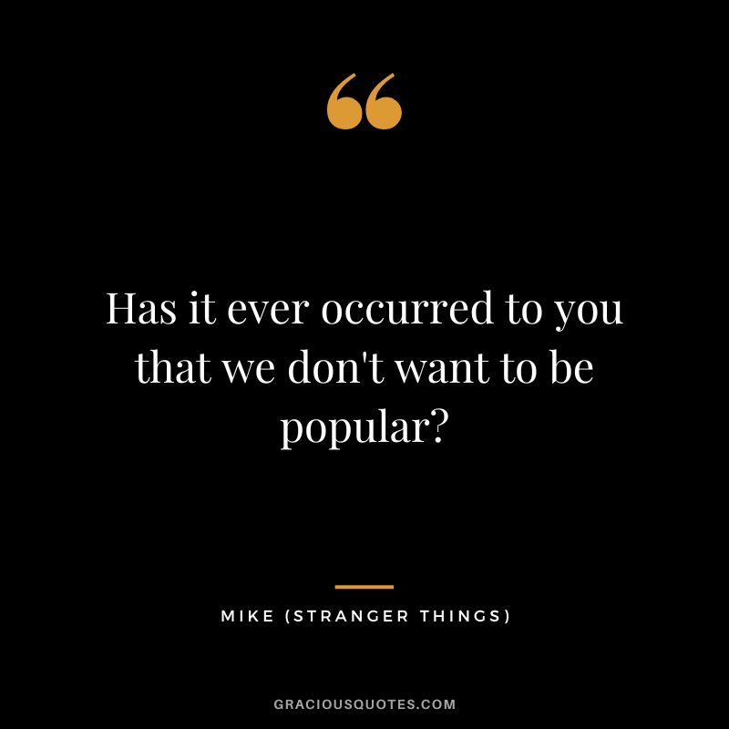 Has it ever occurred to you that we don't want to be popular - Mike