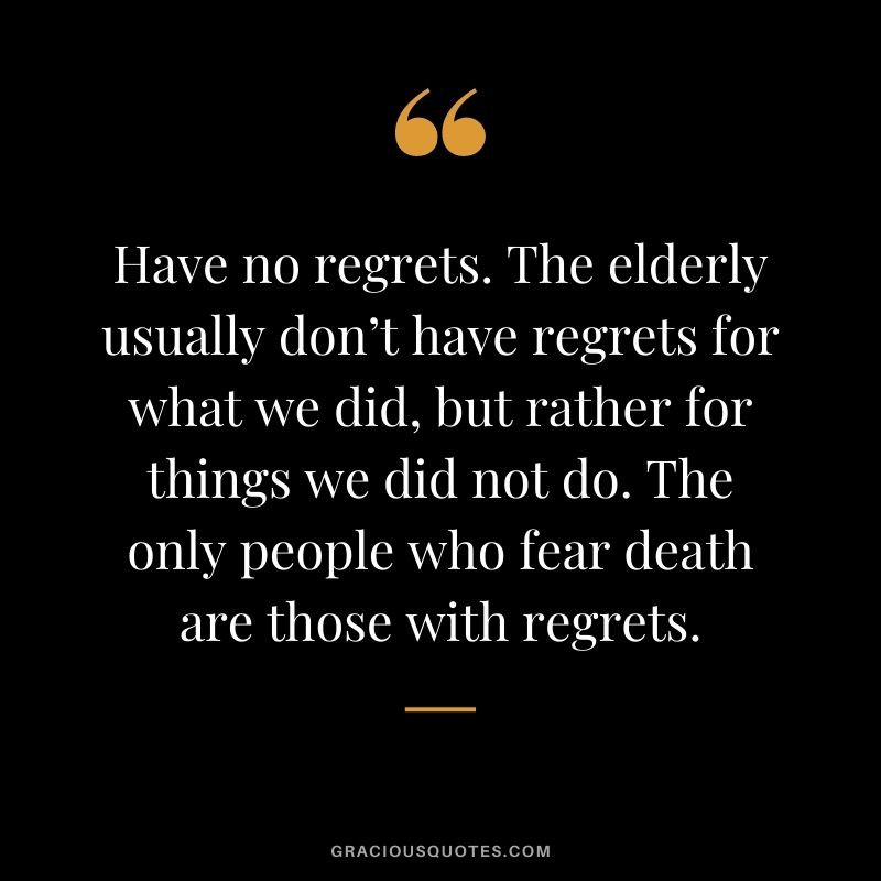 Have no regrets. The elderly usually don’t have regrets for what we did, but rather for things we did not do. The only people who fear death are those with regrets.