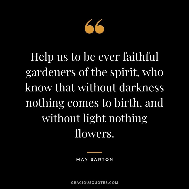 Help us to be ever faithful gardeners of the spirit, who know that without darkness nothing comes to birth, and without light nothing flowers. - May Sarton