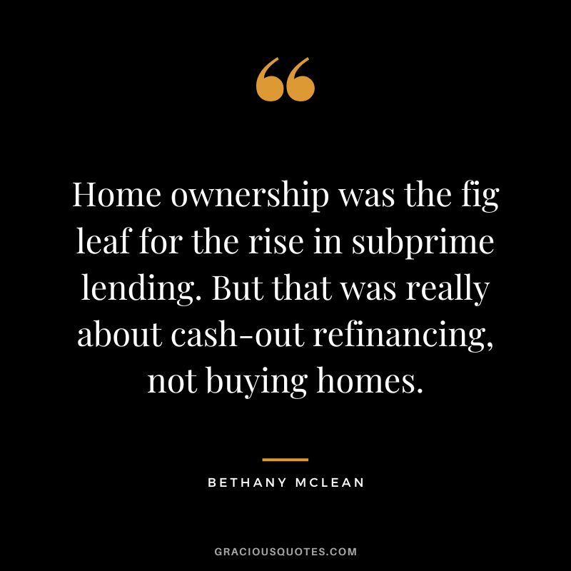 Home ownership was the fig leaf for the rise in subprime lending. But that was really about cash-out refinancing, not buying homes. - Bethany McLean