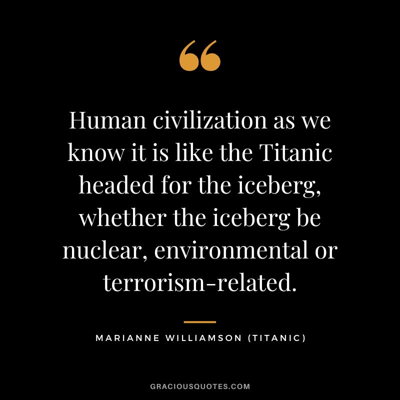 Human civilization as we know it is like the Titanic headed for the iceberg, whether the iceberg be nuclear, environmental or terrorism-related. - Marianne Williamson
