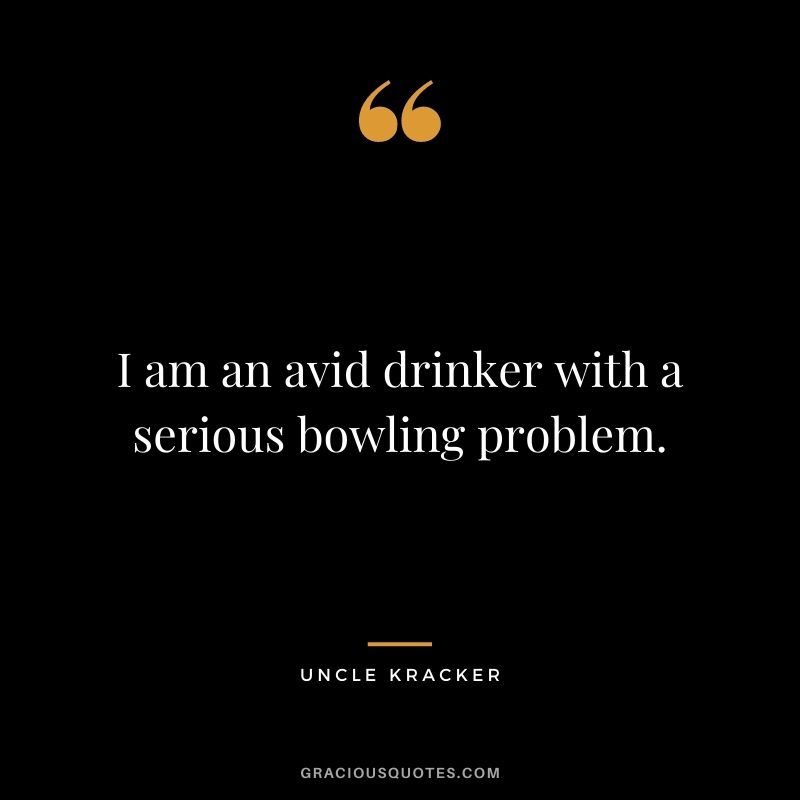 I am an avid drinker with a serious bowling problem. - Uncle Kracker