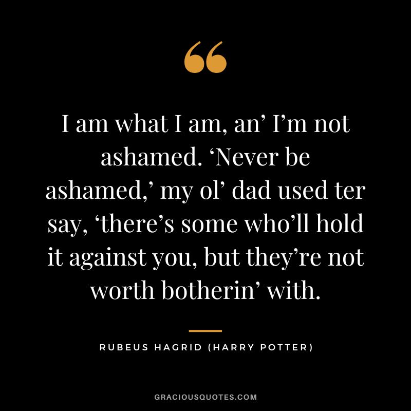 I am what I am, an’ I’m not ashamed. ‘Never be ashamed,’ my ol’ dad used ter say, ‘there’s some who’ll hold it against you, but they’re not worth botherin’ with. - Rubeus Hagrid