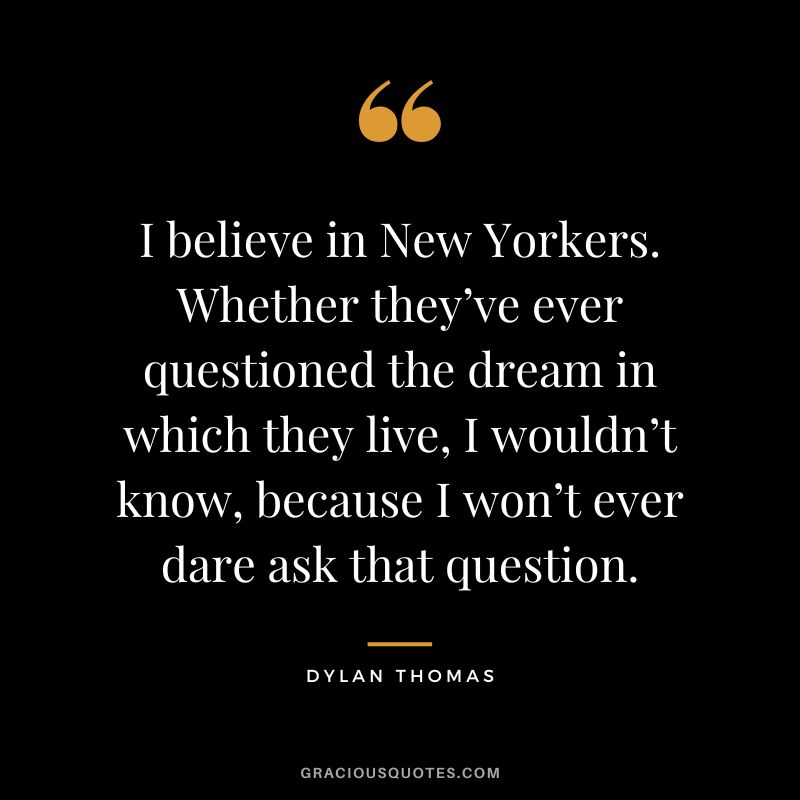 I believe in New Yorkers. Whether they’ve ever questioned the dream in which they live, I wouldn’t know, because I won’t ever dare ask that question. - Dylan Thomas