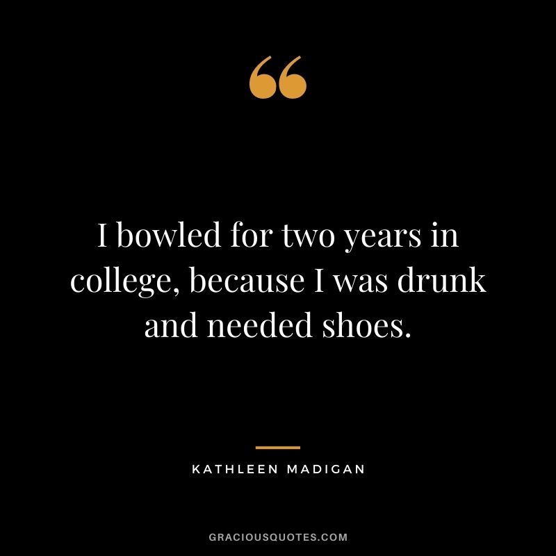 I bowled for two years in college, because I was drunk and needed shoes. - Kathleen Madigan