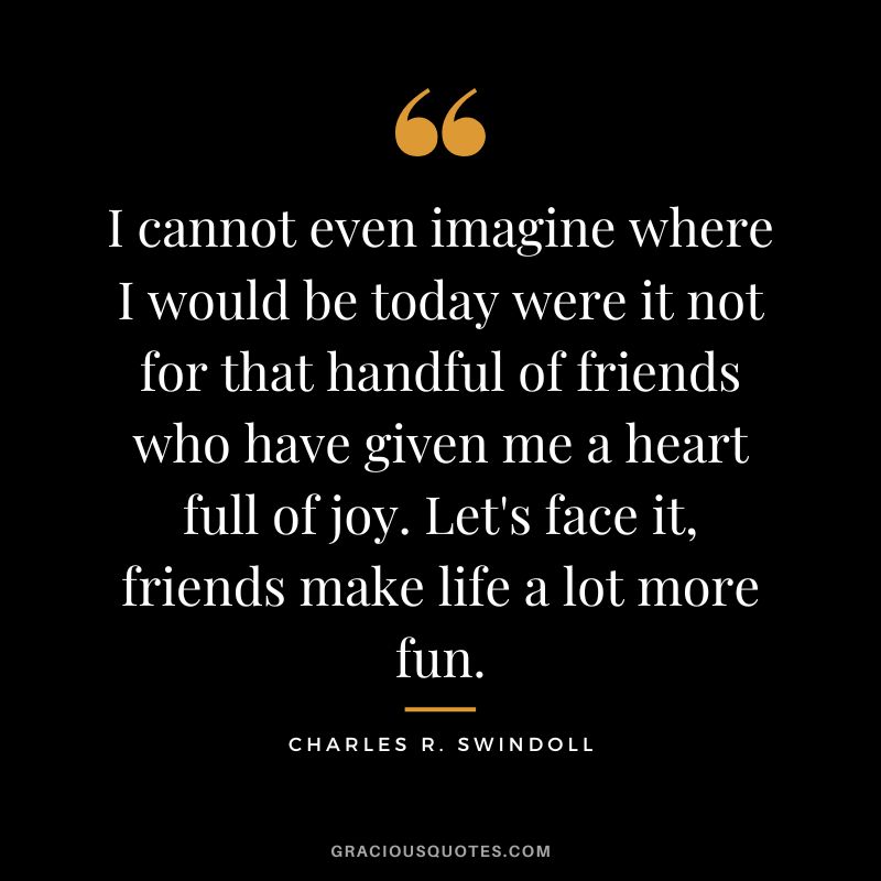 I cannot even imagine where I would be today were it not for that handful of friends who have given me a heart full of joy. Let's face it, friends make life a lot more fun. - Charles R. Swindoll
