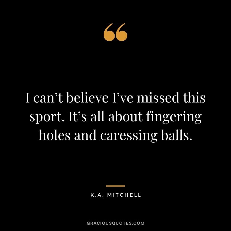 I can’t believe I’ve missed this sport. It’s all about fingering holes and caressing balls. - K.A. Mitchell