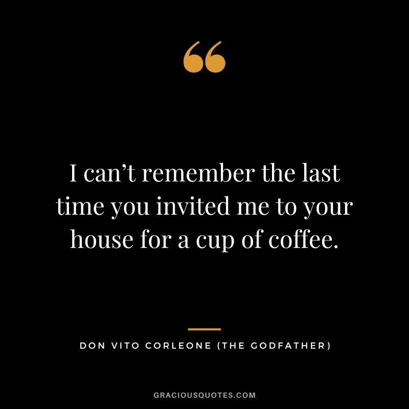 I can’t remember the last time you invited me to your house for a cup of coffee. - Don Vito Corleone