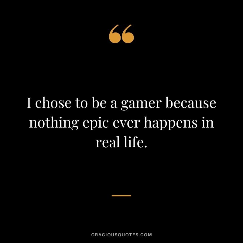 I chose to be a gamer because nothing epic ever happens in real life.