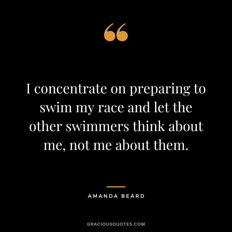 I concentrate on preparing to swim my race and let the other swimmers think about me, not me about them. - Amanda Beard