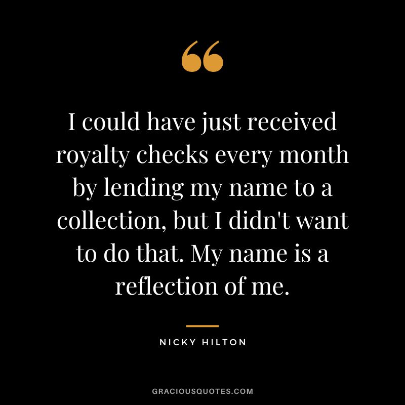 I could have just received royalty checks every month by lending my name to a collection, but I didn't want to do that. My name is a reflection of me. - Nicky Hilton