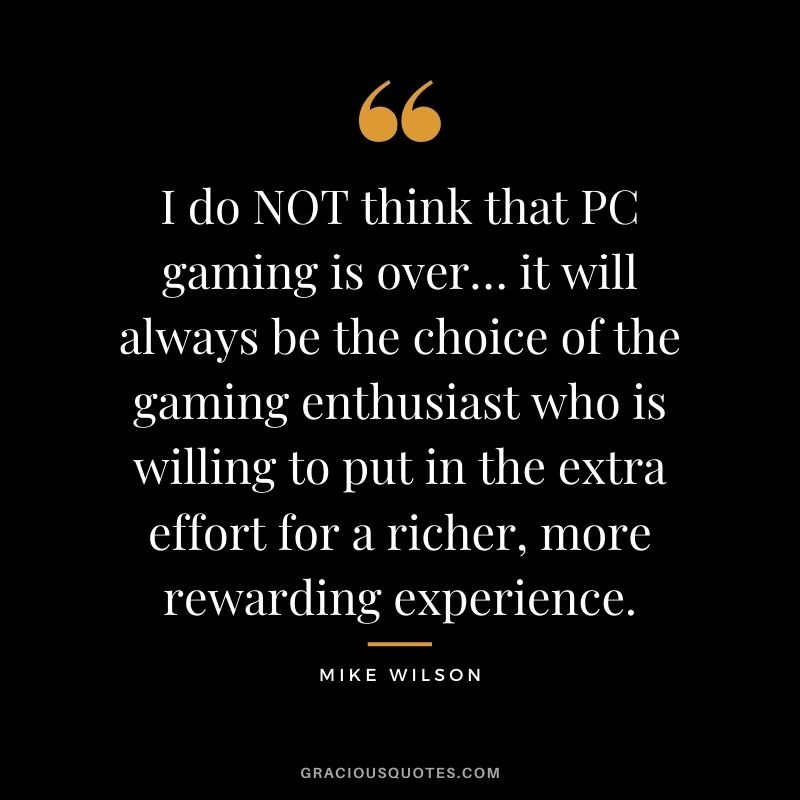 I do NOT think that PC gaming is over… it will always be the choice of the gaming enthusiast who is willing to put in the extra effort for a richer, more rewarding experience. - Mike Wilson