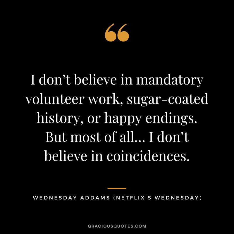 I don’t believe in mandatory volunteer work, sugar-coated history, or happy endings. But most of all… I don’t believe in coincidences. - Wednesday Addams