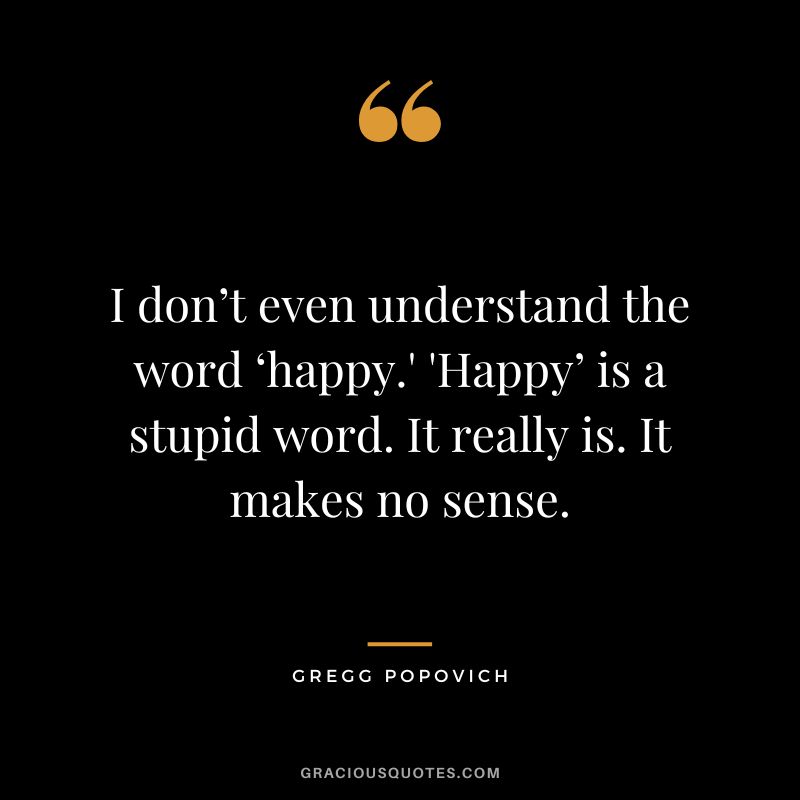 I don’t even understand the word ‘happy.' 'Happy’ is a stupid word. It really is. It makes no sense.